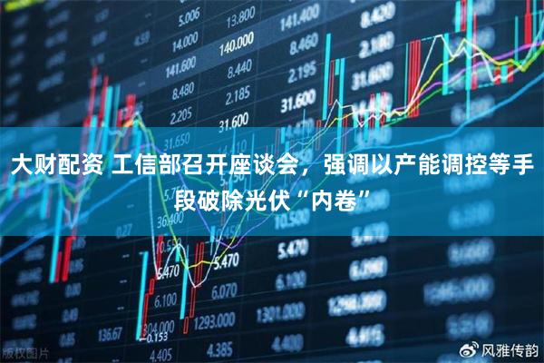 大财配资 工信部召开座谈会，强调以产能调控等手段破除光伏“内卷”