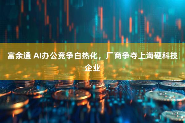 富余通 AI办公竞争白热化，厂商争夺上海硬科技企业