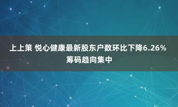 上上策 悦心健康最新股东户数环比下降6.26% 筹码趋向集中