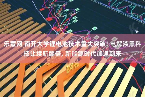 乐蒙网 南开大学锂电池技术重大突破! 电解液黑科技让续航翻倍, 新能源时代加速到来