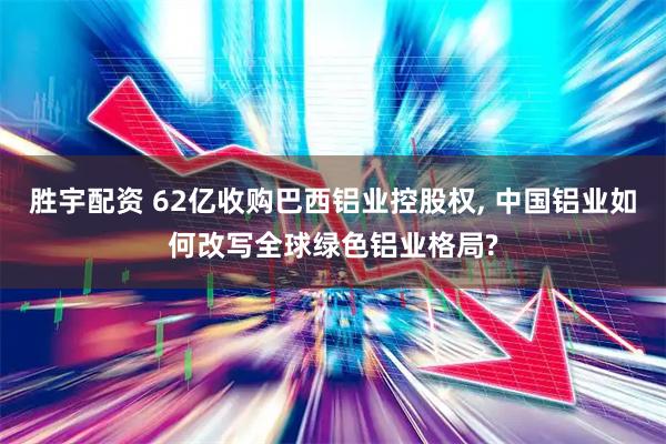 胜宇配资 62亿收购巴西铝业控股权, 中国铝业如何改写全球绿色铝业格局?