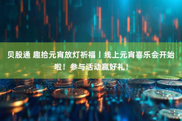 贝股通 趣拾元宵放灯祈福丨线上元宵喜乐会开始啦！参与活动赢好礼！