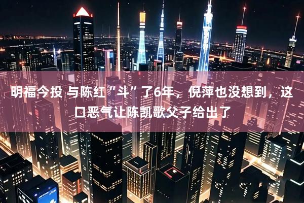 明福今投 与陈红“斗”了6年，倪萍也没想到，这口恶气让陈凯歌父子给出了