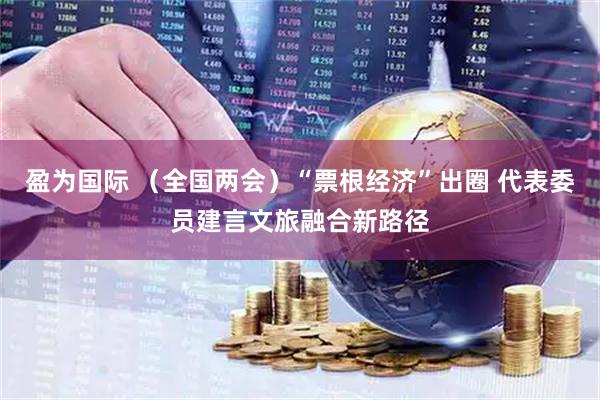 盈为国际 （全国两会）“票根经济”出圈 代表委员建言文旅融合新路径