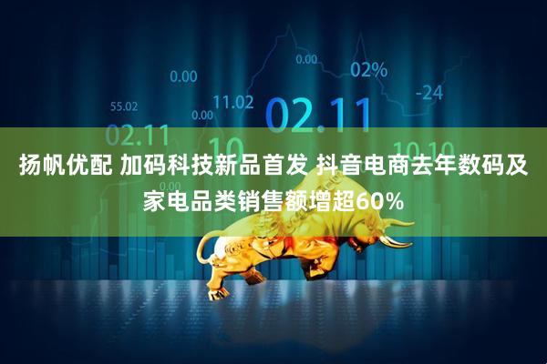 扬帆优配 加码科技新品首发 抖音电商去年数码及家电品类销售额增超60%